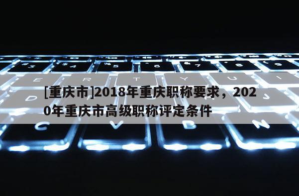 [重慶市]2018年重慶職稱要求，2020年重慶市高級(jí)職稱評(píng)定條件