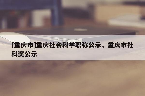 [重慶市]重慶社會科學(xué)職稱公示，重慶市社科獎公示