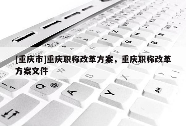 [重慶市]重慶職稱改革方案，重慶職稱改革方案文件