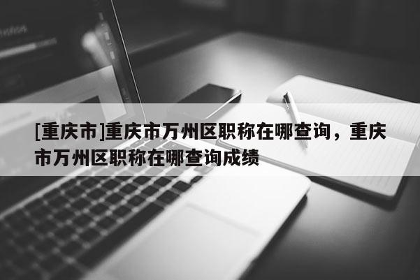 [重慶市]重慶市萬州區(qū)職稱在哪查詢，重慶市萬州區(qū)職稱在哪查詢成績