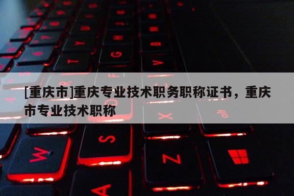 [重慶市]重慶專業(yè)技術職務職稱證書，重慶市專業(yè)技術職稱