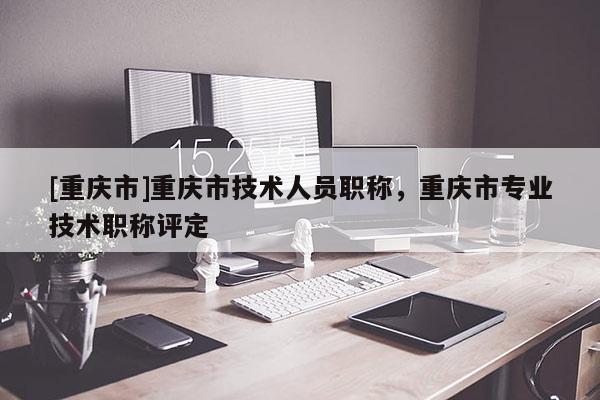 [重慶市]重慶市技術人員職稱，重慶市專業(yè)技術職稱評定