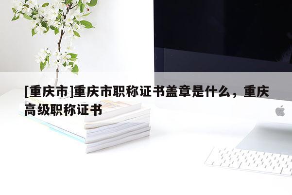 [重慶市]重慶市職稱證書蓋章是什么，重慶高級職稱證書