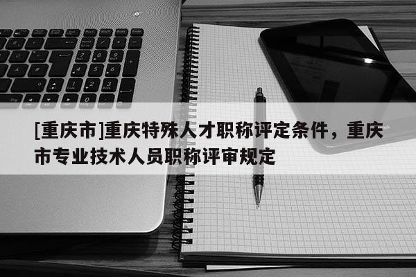 [重慶市]重慶特殊人才職稱評定條件，重慶市專業(yè)技術人員職稱評審規(guī)定