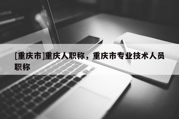 [重慶市]重慶人職稱，重慶市專業(yè)技術(shù)人員職稱