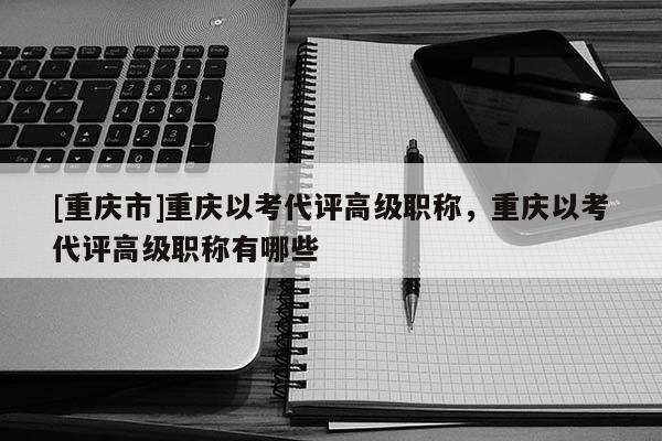 [重慶市]重慶以考代評(píng)高級(jí)職稱，重慶以考代評(píng)高級(jí)職稱有哪些