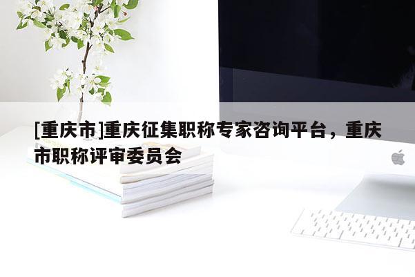 [重慶市]重慶征集職稱專家咨詢平臺，重慶市職稱評審委員會