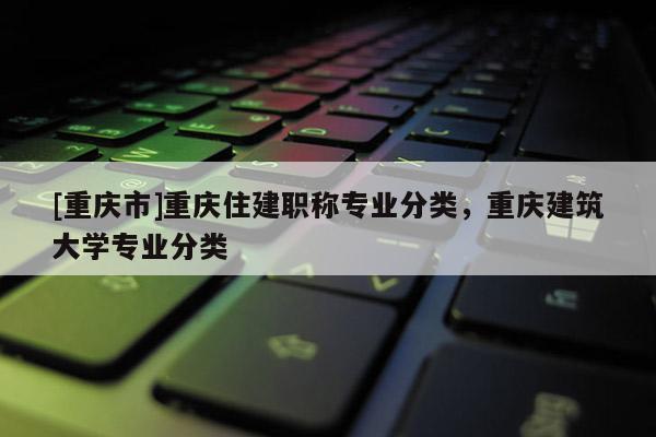 [重慶市]重慶住建職稱專業(yè)分類，重慶建筑大學(xué)專業(yè)分類