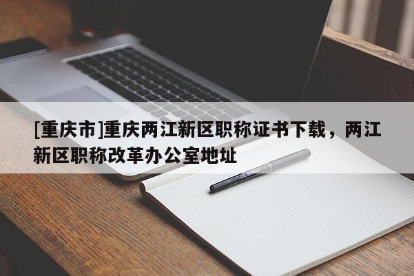 [重慶市]重慶兩江新區(qū)職稱證書下載，兩江新區(qū)職稱改革辦公室地址