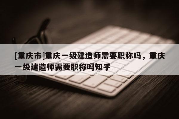 [重慶市]重慶一級建造師需要職稱嗎，重慶一級建造師需要職稱嗎知乎