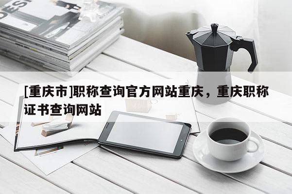 [重慶市]職稱查詢官方網(wǎng)站重慶，重慶職稱證書查詢網(wǎng)站