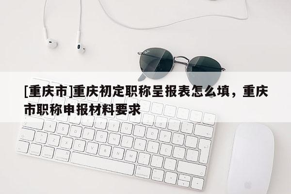 [重慶市]重慶初定職稱呈報(bào)表怎么填，重慶市職稱申報(bào)材料要求