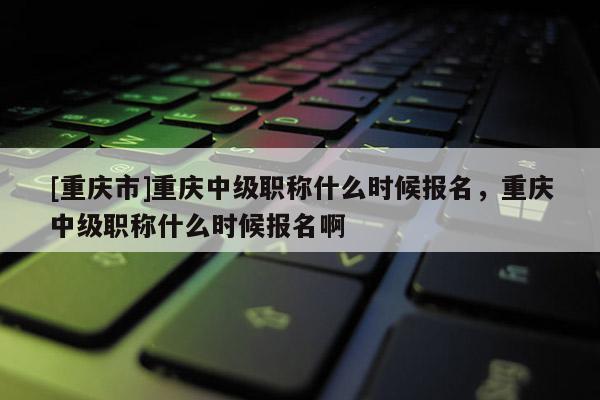 [重慶市]重慶中級職稱什么時候報名，重慶中級職稱什么時候報名啊