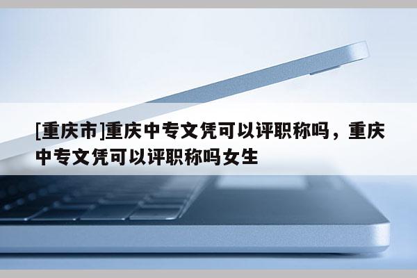 [重慶市]重慶中專文憑可以評職稱嗎，重慶中專文憑可以評職稱嗎女生