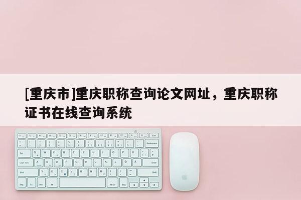 [重慶市]重慶職稱查詢論文網(wǎng)址，重慶職稱證書在線查詢系統(tǒng)