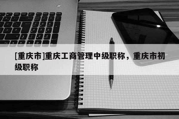 [重慶市]重慶工商管理中級職稱，重慶市初級職稱