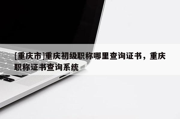 [重慶市]重慶初級職稱哪里查詢證書，重慶職稱證書查詢系統(tǒng)