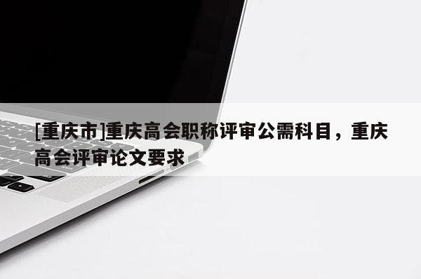 [重慶市]重慶高會職稱評審公需科目，重慶高會評審論文要求