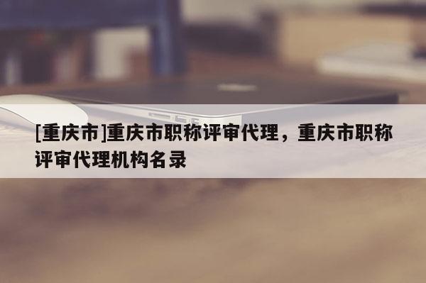 [重慶市]重慶市職稱評審代理，重慶市職稱評審代理機(jī)構(gòu)名錄