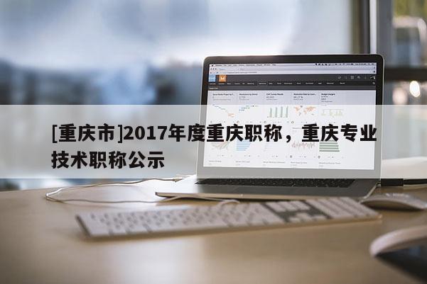 [重慶市]2017年度重慶職稱，重慶專業(yè)技術(shù)職稱公示