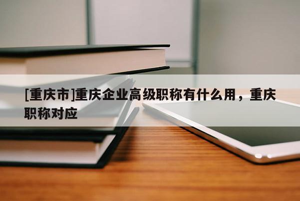 [重慶市]重慶企業(yè)高級(jí)職稱有什么用，重慶職稱對(duì)應(yīng)