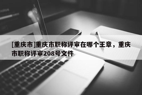 [重慶市]重慶市職稱評(píng)審在哪個(gè)王章，重慶市職稱評(píng)審208號(hào)文件