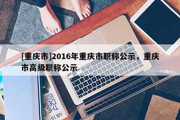 [重慶市]2016年重慶市職稱公示，重慶市高級職稱公示