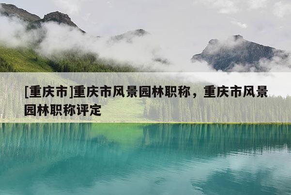 [重慶市]重慶市風(fēng)景園林職稱，重慶市風(fēng)景園林職稱評定