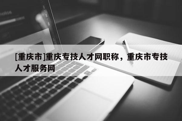 [重慶市]重慶專技人才網(wǎng)職稱，重慶市專技人才服務網(wǎng)