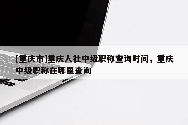 [重慶市]重慶人社中級職稱查詢時間，重慶中級職稱在哪里查詢