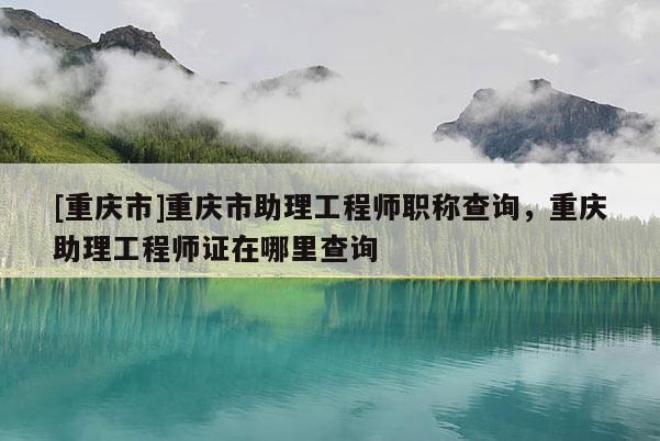 [重慶市]重慶市助理工程師職稱查詢，重慶助理工程師證在哪里查詢