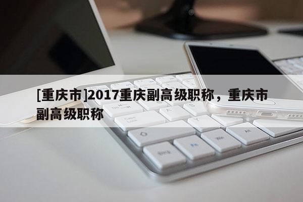 [重慶市]2017重慶副高級(jí)職稱，重慶市副高級(jí)職稱