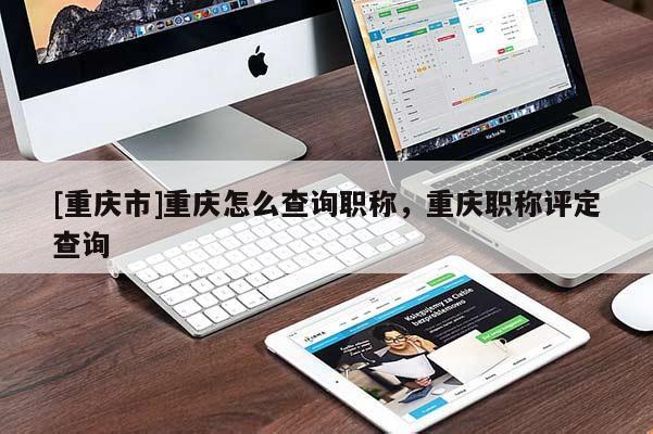 [重慶市]重慶怎么查詢職稱，重慶職稱評定查詢