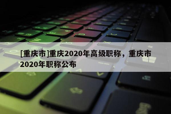 [重慶市]重慶2020年高級(jí)職稱，重慶市2020年職稱公布