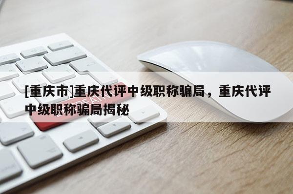 [重慶市]重慶代評中級職稱騙局，重慶代評中級職稱騙局揭秘