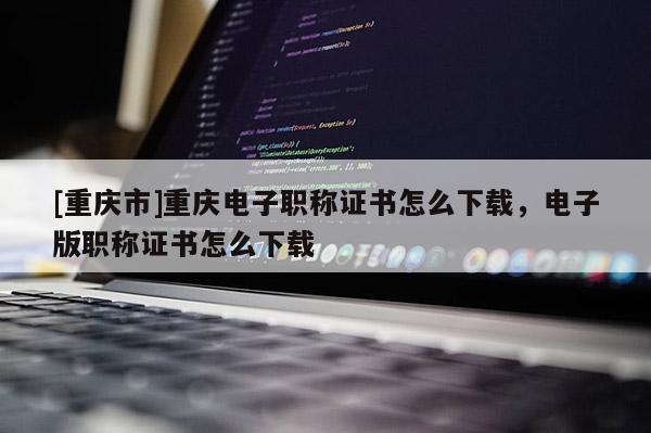 [重慶市]重慶電子職稱證書怎么下載，電子版職稱證書怎么下載