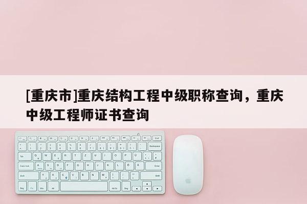 [重慶市]重慶結(jié)構(gòu)工程中級(jí)職稱查詢，重慶中級(jí)工程師證書查詢