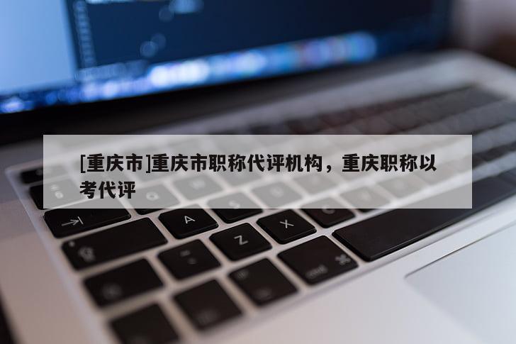 [重慶市]重慶市職稱代評(píng)機(jī)構(gòu)，重慶職稱以考代評(píng)