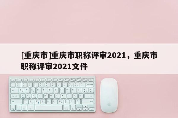 [重慶市]重慶市職稱評(píng)審2021，重慶市職稱評(píng)審2021文件