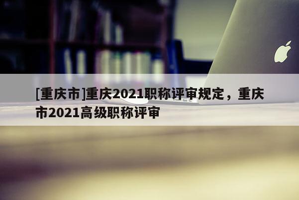 [重慶市]重慶2021職稱評審規(guī)定，重慶市2021高級職稱評審