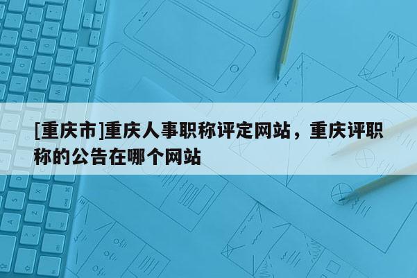 [重慶市]重慶人事職稱評(píng)定網(wǎng)站，重慶評(píng)職稱的公告在哪個(gè)網(wǎng)站