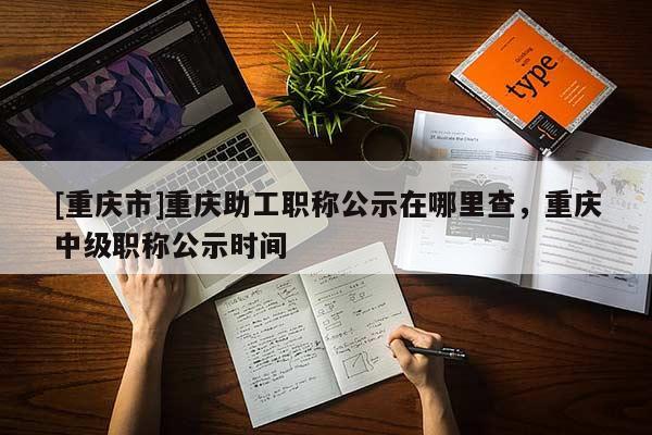 [重慶市]重慶助工職稱公示在哪里查，重慶中級職稱公示時間