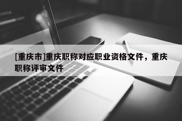 [重慶市]重慶職稱對(duì)應(yīng)職業(yè)資格文件，重慶職稱評(píng)審文件