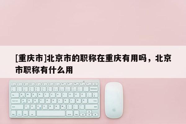 [重慶市]北京市的職稱在重慶有用嗎，北京市職稱有什么用