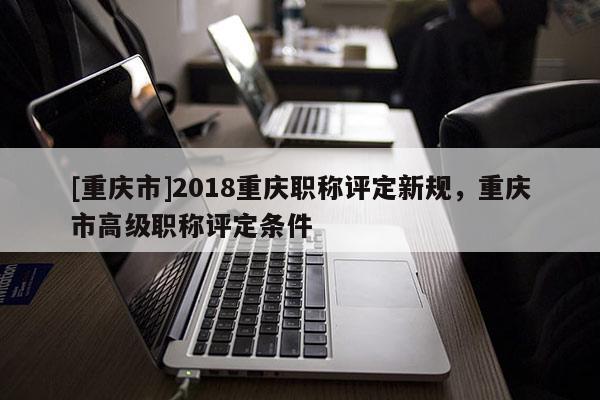 [重慶市]2018重慶職稱評定新規(guī)，重慶市高級職稱評定條件