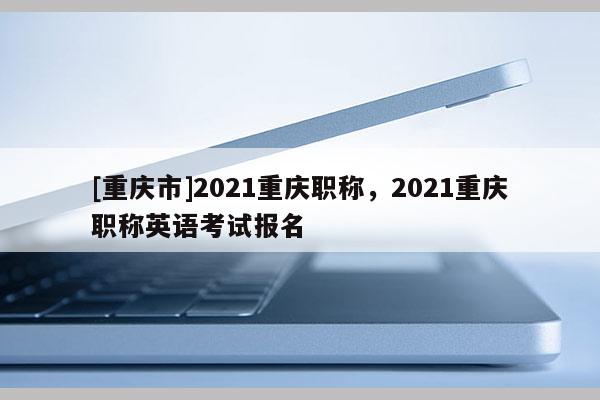 [重慶市]2021重慶職稱，2021重慶職稱英語考試報名