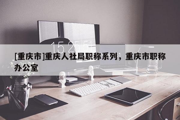 [重慶市]重慶人社局職稱系列，重慶市職稱辦公室