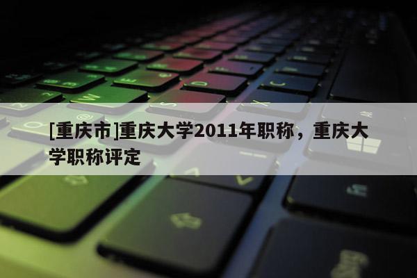 [重慶市]重慶大學2011年職稱，重慶大學職稱評定