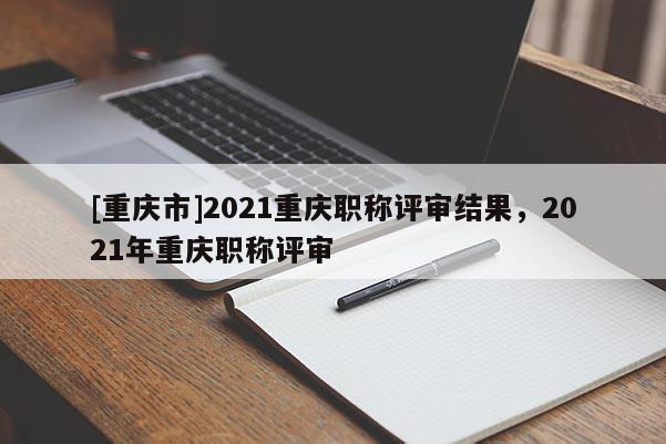 [重慶市]2021重慶職稱評(píng)審結(jié)果，2021年重慶職稱評(píng)審