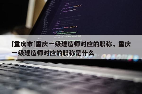 [重慶市]重慶一級建造師對應的職稱，重慶一級建造師對應的職稱是什么